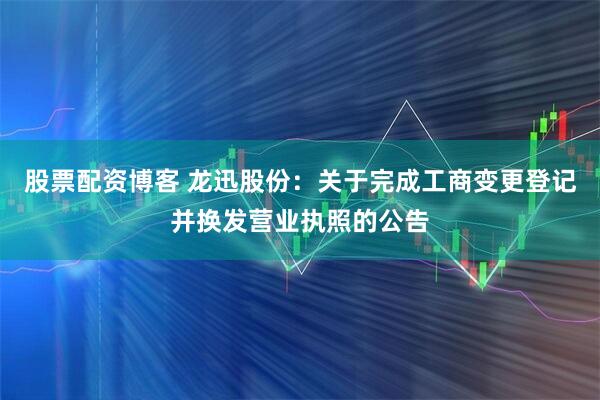 股票配资博客 龙迅股份：关于完成工商变更登记并换发营业执照的公告
