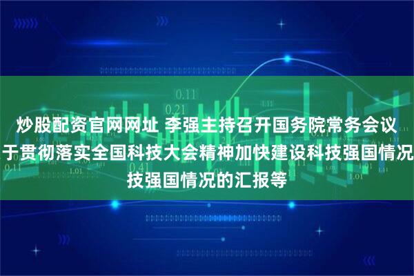 炒股配资官网网址 李强主持召开国务院常务会议，听取关于贯彻落实全国科技大会精神加快建设科技强国情况的汇报等