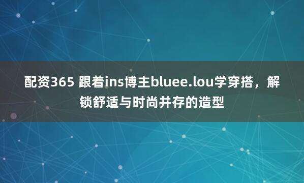 配资365 跟着ins博主bluee.lou学穿搭，解锁舒适与时尚并存的造型