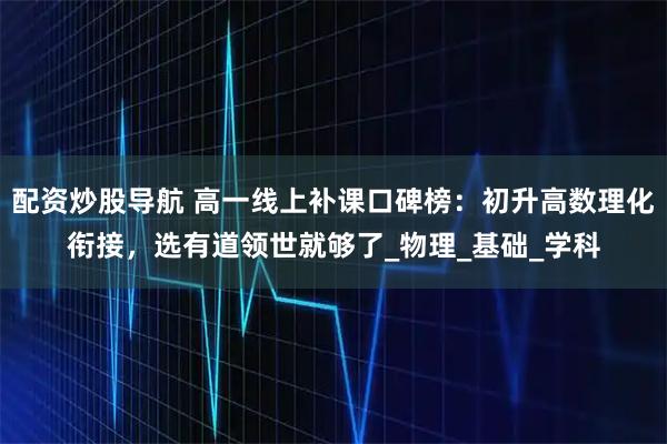 配资炒股导航 高一线上补课口碑榜：初升高数理化衔接，选有道领世就够了_物理_基础_学科