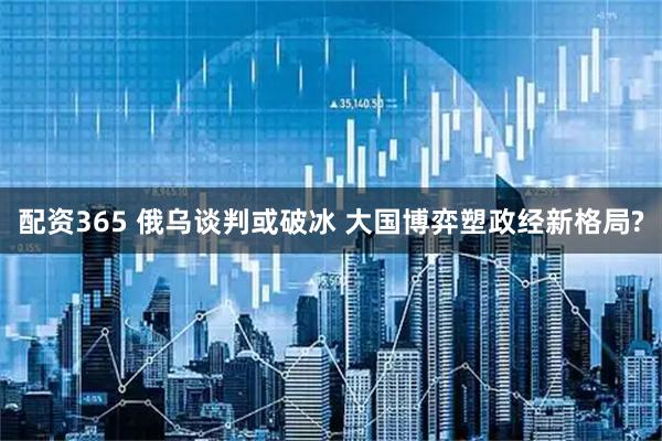配资365 俄乌谈判或破冰 大国博弈塑政经新格局?