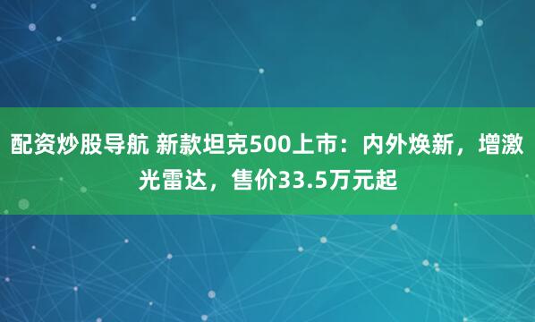 配资炒股导航 新款坦克500上市：内外焕新，增激光雷达，售价33.5万元起