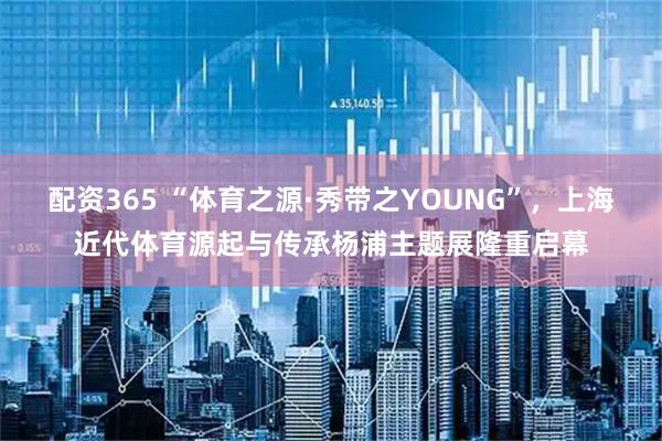 配资365 “体育之源·秀带之YOUNG”，上海近代体育源起与传承杨浦主题展隆重启幕