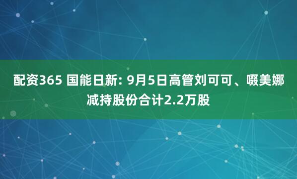配资365 国能日新: 9月5日高管刘可可、啜美娜减持股份合计2.2万股