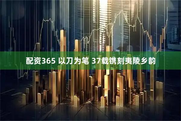 配资365 以刀为笔 37载镌刻夷陵乡韵