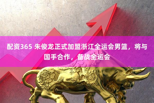 配资365 朱俊龙正式加盟浙江全运会男篮，将与国手合作，备战全运会