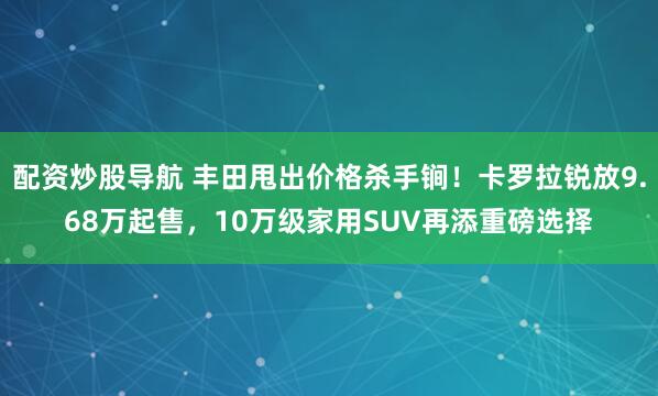 配资炒股导航 丰田甩出价格杀手锏！卡罗拉锐放9.68万起售，10万级家用SUV再添重磅选择