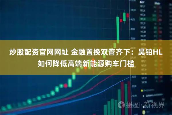 炒股配资官网网址 金融置换双管齐下：昊铂HL如何降低高端新能源购车门槛
