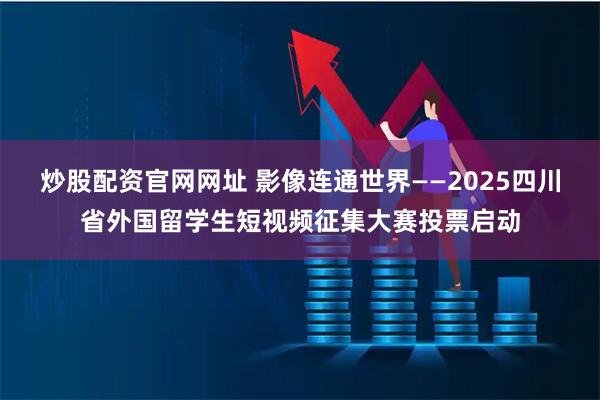 炒股配资官网网址 影像连通世界——2025四川省外国留学生短视频征集大赛投票启动