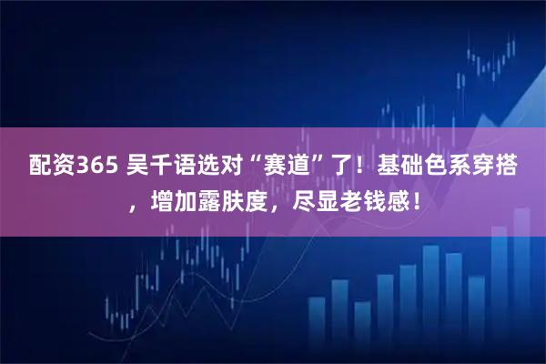 配资365 吴千语选对“赛道”了！基础色系穿搭，增加露肤度，尽显老钱感！