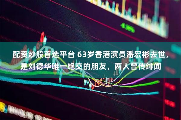 配资炒股首选平台 63岁香港演员潘宏彬去世，是刘德华唯一绝交的朋友，两人曾传绯闻