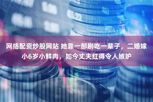 网络配资炒股网站 她靠一部剧吃一辈子，二婚嫁小6岁小鲜肉，如今丈夫红得令人嫉妒