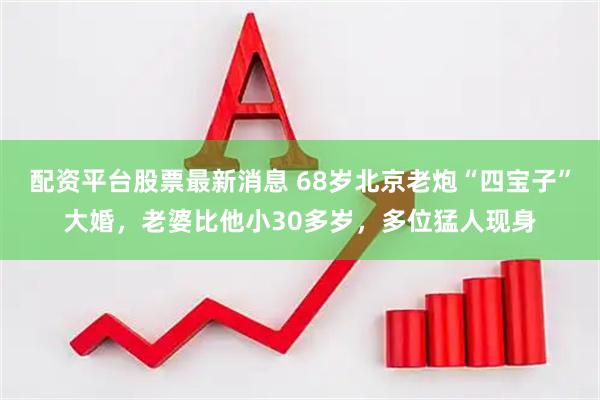 配资平台股票最新消息 68岁北京老炮“四宝子”大婚，老婆比他小30多岁，多位猛人现身