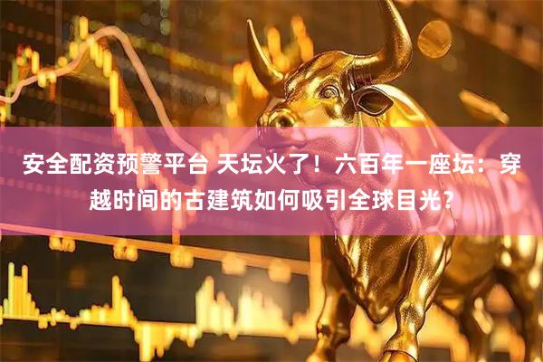 安全配资预警平台 天坛火了！六百年一座坛：穿越时间的古建筑如何吸引全球目光？