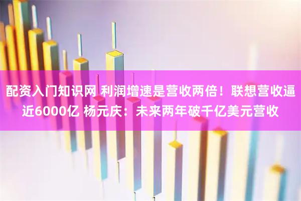 配资入门知识网 利润增速是营收两倍！联想营收逼近6000亿 杨元庆：未来两年破千亿美元营收