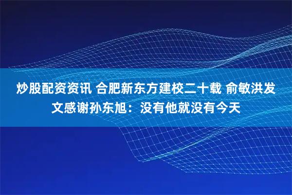 炒股配资资讯 合肥新东方建校二十载 俞敏洪发文感谢孙东旭：没有他就没有今天
