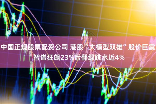 中国正规股票配资公司 港股“大模型双雄”股价巨震 智谱狂飙23%后翻绿跳水近4%